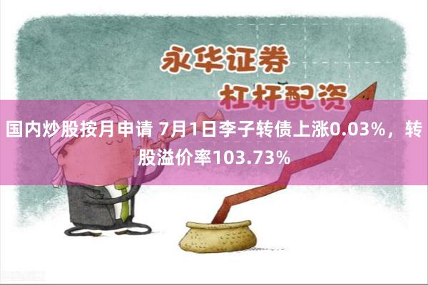 国内炒股按月申请 7月1日李子转债上涨0.03%，转股溢价率103.73%