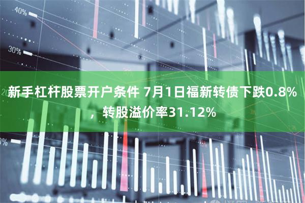 新手杠杆股票开户条件 7月1日福新转债下跌0.8%，转股溢价率31.12%