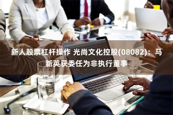 新人股票杠杆操作 光尚文化控股(08082)：马新英获委任为非执行董事