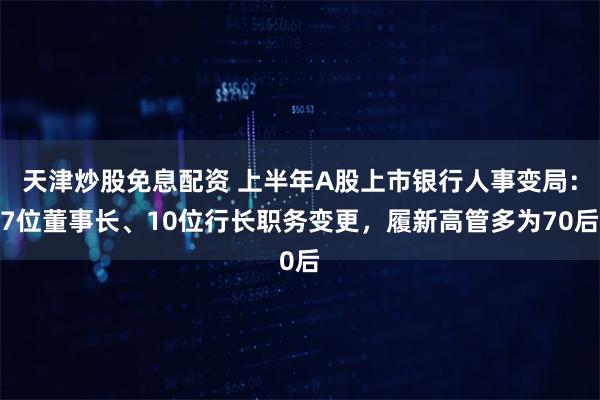 天津炒股免息配资 上半年A股上市银行人事变局：7位董事长、10位行长职务变更，履新高管多为70后