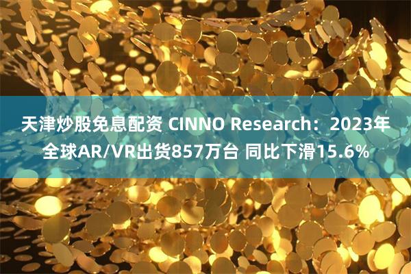 天津炒股免息配资 CINNO Research：2023年全球AR/VR出货857万台 同比下滑15.6%