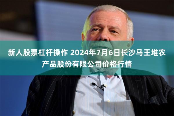 新人股票杠杆操作 2024年7月6日长沙马王堆农产品股份有限公司价格行情