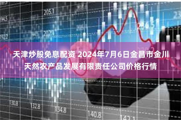 天津炒股免息配资 2024年7月6日金昌市金川天然农产品发展有限责任公司价格行情