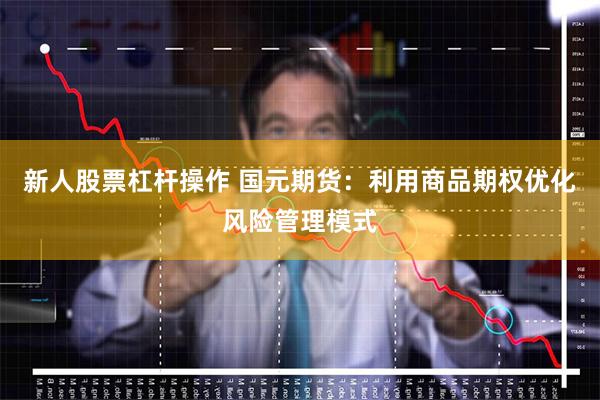 新人股票杠杆操作 国元期货：利用商品期权优化风险管理模式