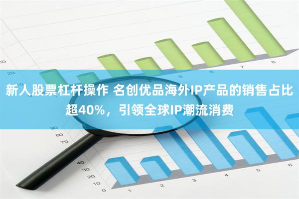 新人股票杠杆操作 名创优品海外IP产品的销售占比超40%，引领全球IP潮流消费