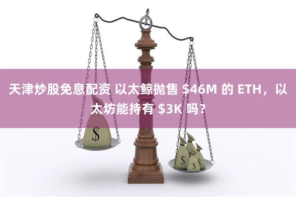 天津炒股免息配资 以太鲸抛售 $46M 的 ETH，以太坊能持有 $3K 吗？