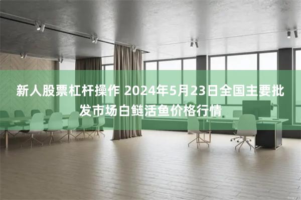 新人股票杠杆操作 2024年5月23日全国主要批发市场白鲢活鱼价格行情