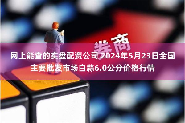 网上能查的实盘配资公司 2024年5月23日全国主要批发市场白蒜6.0公分价格行情