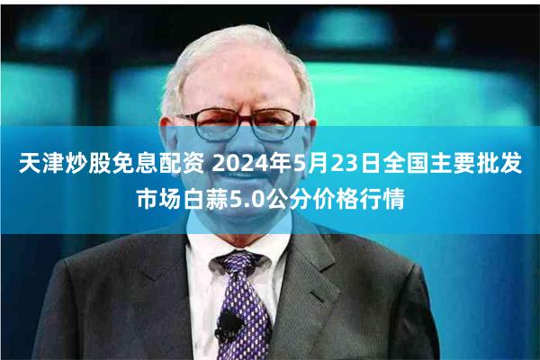 天津炒股免息配资 2024年5月23日全国主要批发市场白蒜5.0公分价格行情