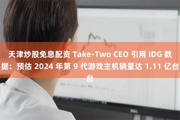 天津炒股免息配资 Take-Two CEO 引用 IDG 数据：预估 2024 年第 9 代游戏主机销量达 1.11 亿台