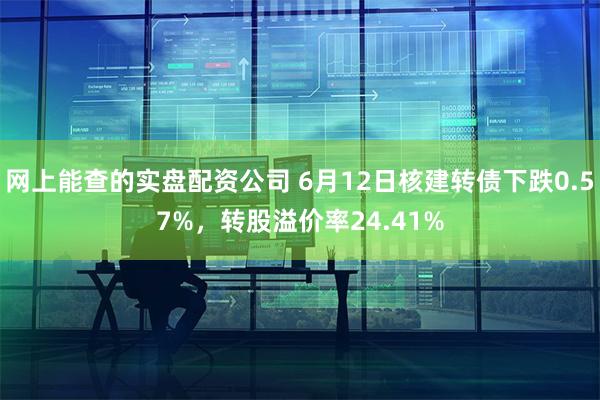 网上能查的实盘配资公司 6月12日核建转债下跌0.57%，转股溢价率24.41%