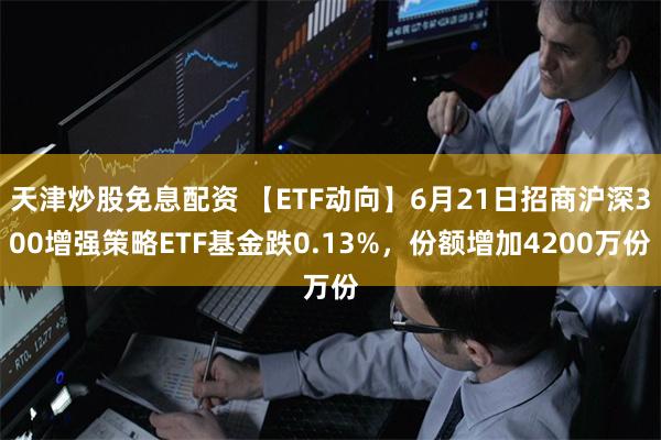 天津炒股免息配资 【ETF动向】6月21日招商沪深300增强策略ETF基金跌0.13%，份额增加4200万份