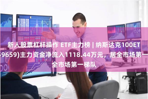 新人股票杠杆操作 ETF主力榜 | 纳斯达克100ETF(159659)主力资金净流入1118.44万元，居全市场第一梯队