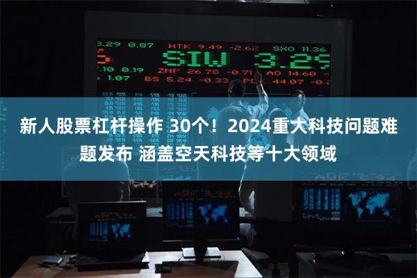 新人股票杠杆操作 30个！2024重大科技问题难题发布 涵盖空天科技等十大领域