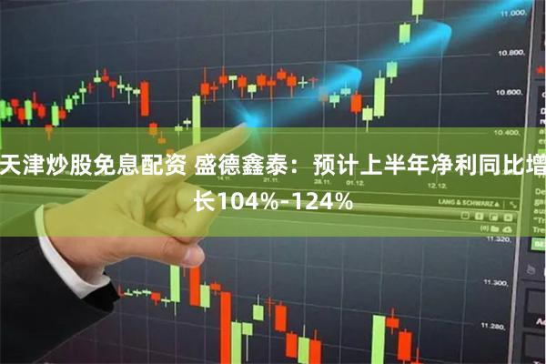 天津炒股免息配资 盛德鑫泰：预计上半年净利同比增长104%-124%