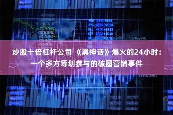 炒股十倍杠杆公司 《黑神话》爆火的24小时：一个多方筹划参与的破圈营销事件