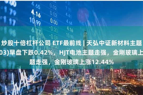 炒股十倍杠杆公司 ETF最前线 | 天弘中证新材料主题ETF(159703)早盘下跌0.42%，HJT电池主题走强，金刚玻璃上涨12.44%