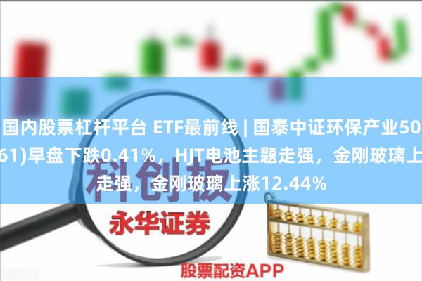 国内股票杠杆平台 ETF最前线 | 国泰中证环保产业50ETF(159861)早盘下跌0.41%，HJT电池主题走强，金刚玻璃上涨12.44%