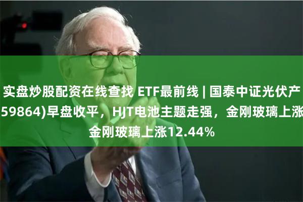 实盘炒股配资在线查找 ETF最前线 | 国泰中证光伏产业ETF(159864)早盘收平，HJT电池主题走强，金刚玻璃上涨12.44%