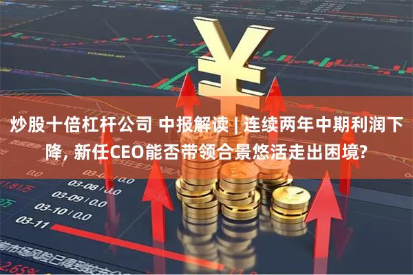 炒股十倍杠杆公司 中报解读 | 连续两年中期利润下降, 新任CEO能否带领合景悠活走出困境?