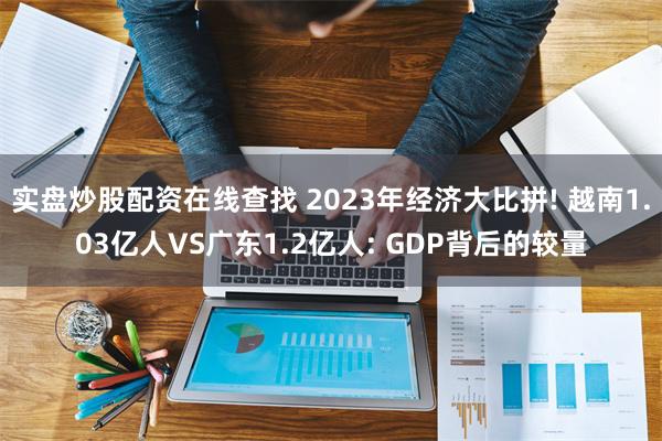 实盘炒股配资在线查找 2023年经济大比拼! 越南1.03亿人VS广东1.2亿人: GDP背后的较量