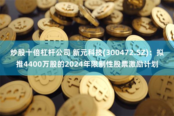 炒股十倍杠杆公司 新元科技(300472.SZ)：拟推4400万股的2024年限制性股票激励计划