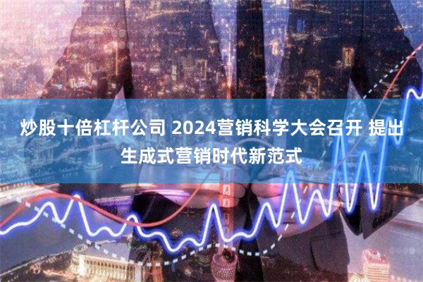 炒股十倍杠杆公司 2024营销科学大会召开 提出生成式营销时代新范式