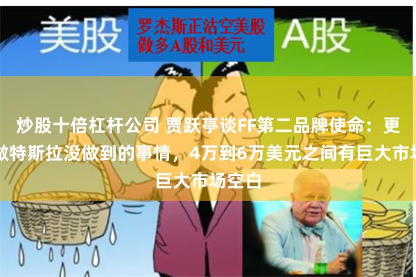 炒股十倍杠杆公司 贾跃亭谈FF第二品牌使命：更多是做特斯拉没做到的事情，4万到6万美元之间有巨大市场空白