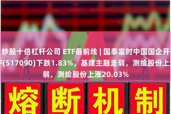 炒股十倍杠杆公司 ETF最前线 | 国泰富时中国国企开放共赢ETF(517090)下跌1.83%，基建主题走弱，测绘股份上涨20.03%