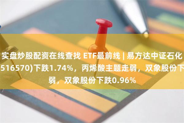 实盘炒股配资在线查找 ETF最前线 | 易方达中证石化产业ETF(516570)下跌1.74%，丙烯酸主题走弱，双象股份下跌0.96%