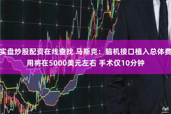 实盘炒股配资在线查找 马斯克：脑机接口植入总体费用将在5000美元左右 手术仅10分钟