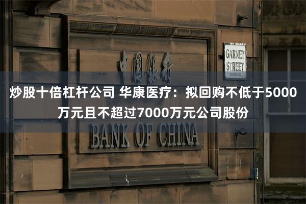 炒股十倍杠杆公司 华康医疗：拟回购不低于5000万元且不超过7000万元公司股份