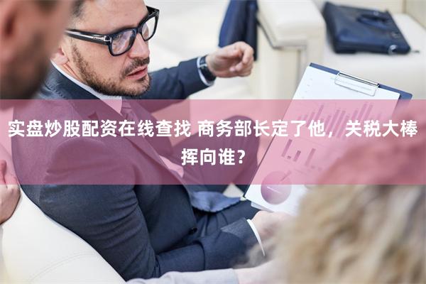 实盘炒股配资在线查找 商务部长定了他，关税大棒挥向谁？