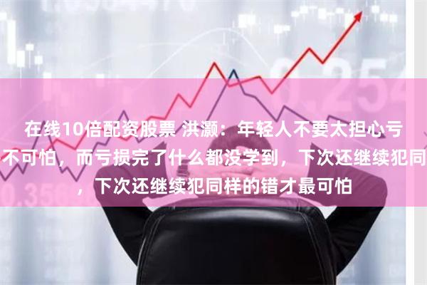 在线10倍配资股票 洪灏：年轻人不要太担心亏损，亏损本身并不可怕，而亏损完了什么都没学到，下次还继续犯同样的错才最可怕